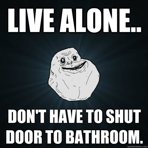 live alone.. don't have to shut door to bathroom.  - live alone.. don't have to shut door to bathroom.   Forever Alone