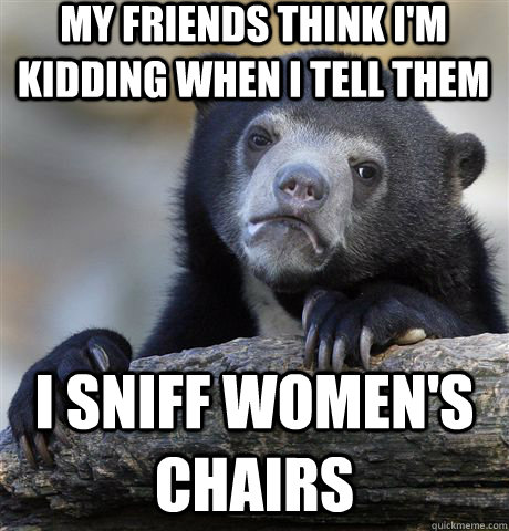 My friends think I'm kidding when i tell them i sniff women's chairs  Confession Bear