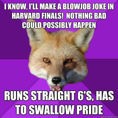 I know, i'll make a blowjob joke in harvard finals!  nothing bad could possibly happen runs straight 6's, has to swallow pride  Forensics Fox