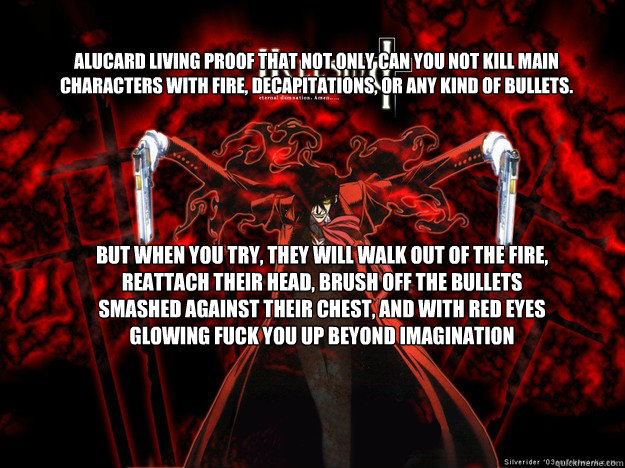 Alucard living proof that not only can you not kill main characters with fire, decapitations, or any kind of bullets. But when you try, they will walk out of the fire, reattach their head, brush off the bullets smashed against their chest, and with red ey - Alucard living proof that not only can you not kill main characters with fire, decapitations, or any kind of bullets. But when you try, they will walk out of the fire, reattach their head, brush off the bullets smashed against their chest, and with red ey  Oh Fuck moments of anime