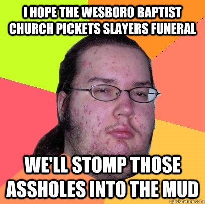 I hope the wesboro baptist church pickets slayers funeral we'll stomp those assholes into the mud - I hope the wesboro baptist church pickets slayers funeral we'll stomp those assholes into the mud  Butthurt Dweller