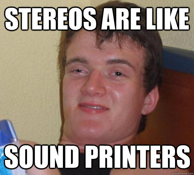 Stereos are like Sound printers  10 Guy