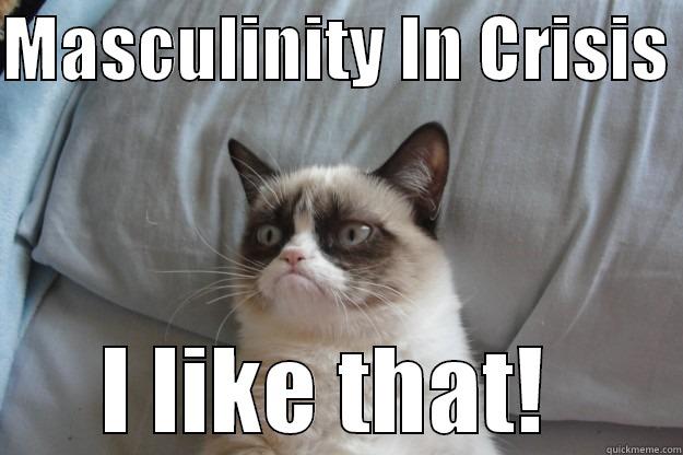 MASCULINITY IN CRISIS  I LIKE THAT!  Grumpy Cat