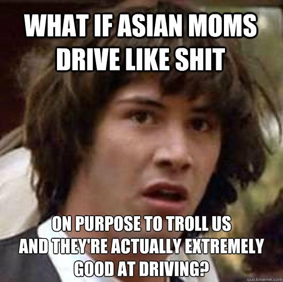 What if Asian moms drive like shit on purpose to troll us
and they're actually extremely good at driving?  conspiracy keanu