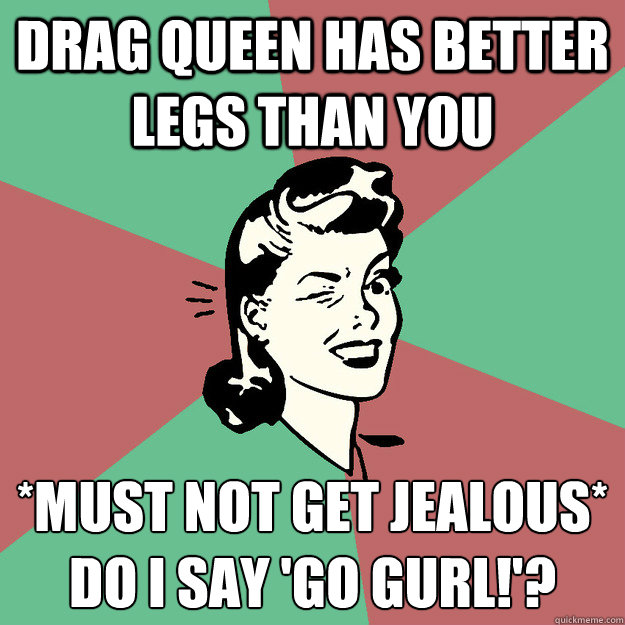 Drag queen has better legs than you *Must not get jealous*
Do I say 'go gurl!'?  