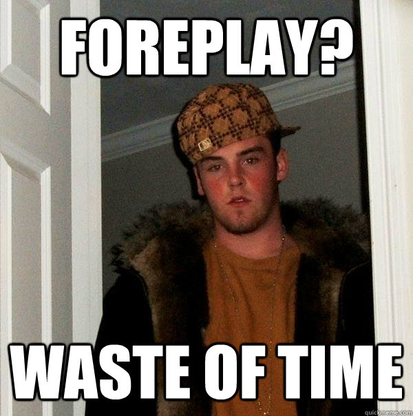 foreplay?  waste of time  Scumbag Steve