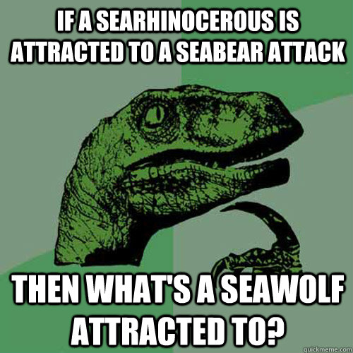 if a searhinocerous is attracted to a seabear attack then what's a seawolf attracted to? - if a searhinocerous is attracted to a seabear attack then what's a seawolf attracted to?  Philosoraptor