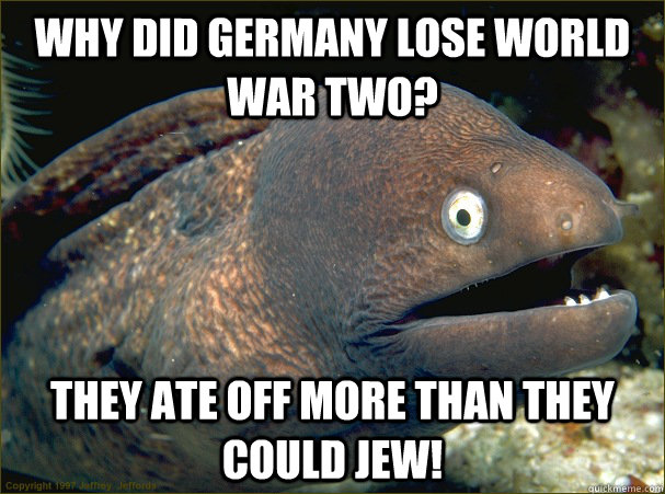 Why did Germany lose World War Two? They ate off more than they could Jew!  Bad Joke Eel