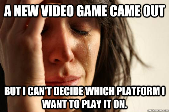 A new video game came out but I can't decide which platform I want to play it on.  First World Problems