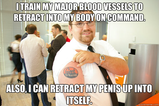 I train my major blood vessels to retract into my body on command. Also, I can retract my penis up into itself.  GeekSquad Gus