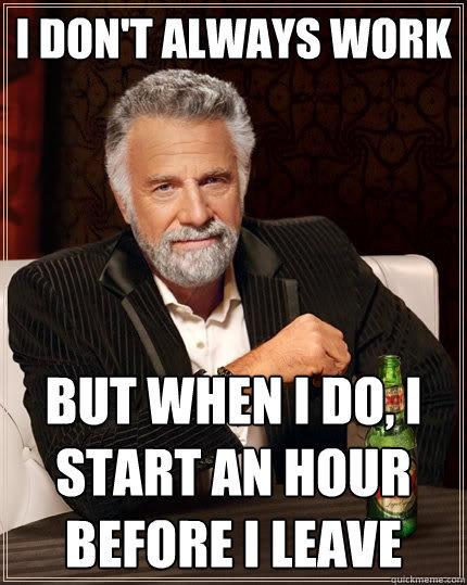 I don't always work But when I do, i start an hour before i leave  