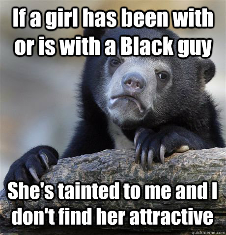 If a girl has been with or is with a Black guy She's tainted to me and I don't find her attractive  Confession Bear