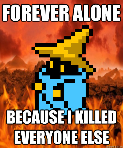 Forever alone Because I killed everyone else  