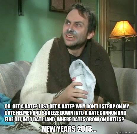 Oh, get a date? Just get a date? Why don't I strap on my date helmet and squeeze down into a date cannon and fire off into date land, where dates grow on daties?  New Years 2013... - Oh, get a date? Just get a date? Why don't I strap on my date helmet and squeeze down into a date cannon and fire off into date land, where dates grow on daties?  New Years 2013...  A date