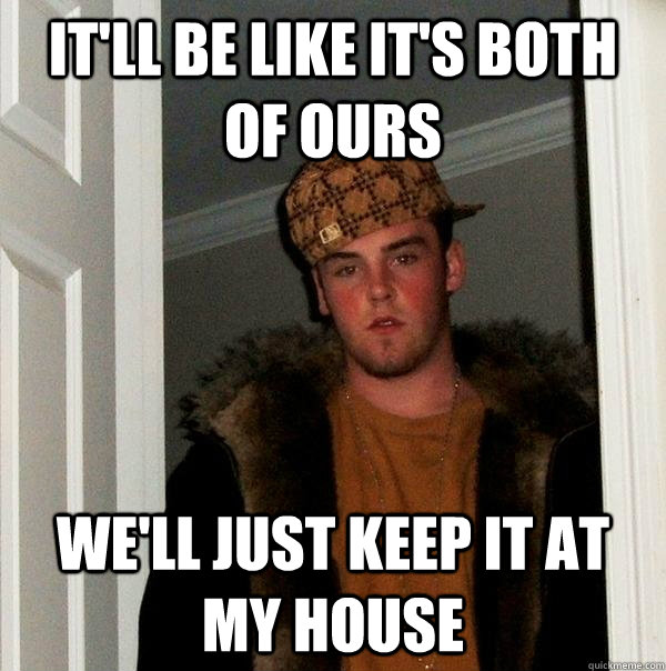 It'll be like it's both of ours we'll just keep it at my house  Scumbag Steve