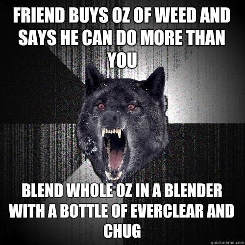 Friend buys oz of weed and says he can do more than you Blend whole oz in a blender with a bottle of everclear and chug  Insanity Wolf