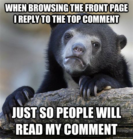 When browsing the front page I reply to the top comment just so people will read my comment  Confession Bear