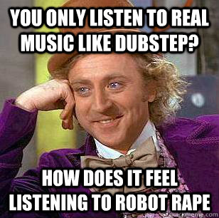 you only listen to real music like dubstep? how does it feel listening to robot rape  Condescending Wonka