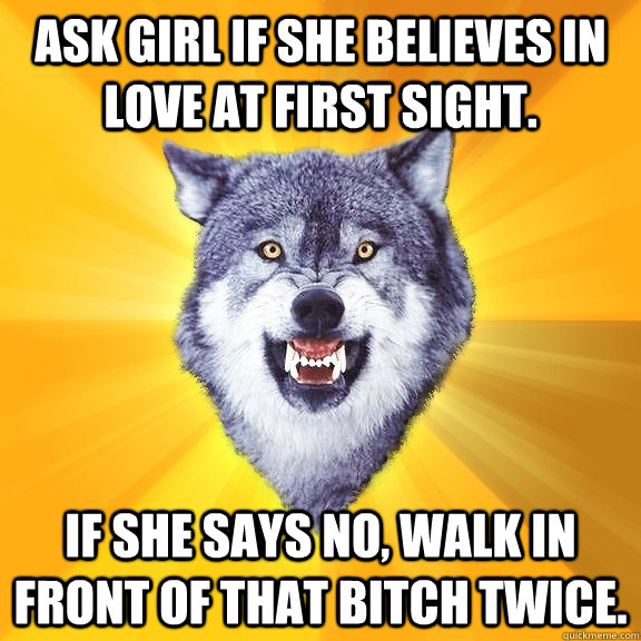 Ask girl if she believes in love at first sight. If she says no, walk in front of that bitch twice.  Courage Wolf