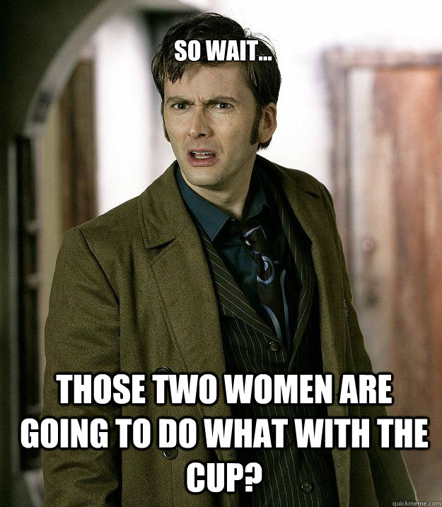 So wait... Those two women are going to do WHAT with the cup?  Doctor Who