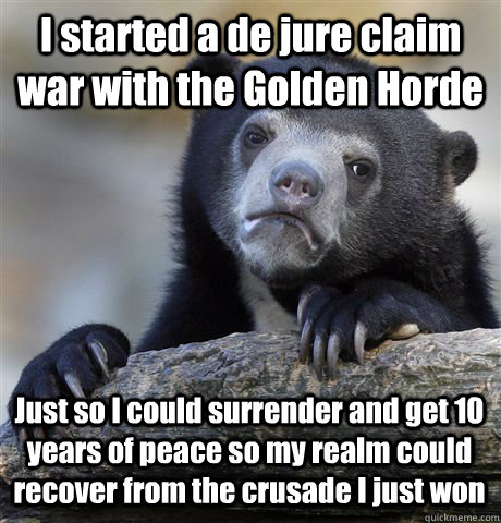 I started a de jure claim war with the Golden Horde Just so I could surrender and get 10 years of peace so my realm could recover from the crusade I just won  Confession Bear