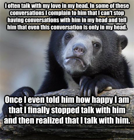 I often talk with my love in my head. In some of these conversations I complain to him that I can't stop having conversations with him in my head and tell him that even this conversation is only in my head. Once I even told him how happy I am that I final  Confession Bear