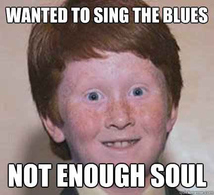 Wanted to sing the blues Not enough soul  Over Confident Ginger