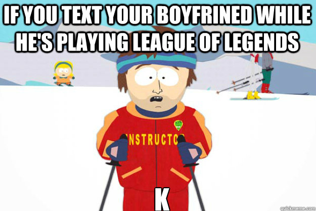 If you text your boyfrined while he's playing league of legends k  Youre gonna have a bad time