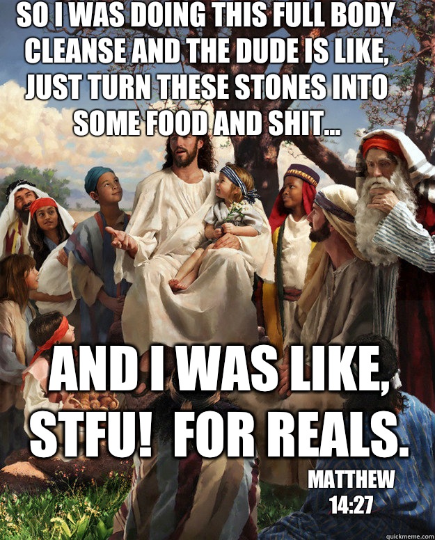 so I was doing this full body cleanse and the dude is like, just turn these stones into some food and shit... and I was like, STFU!  For reals. matthew 14:27  Story Time Jesus