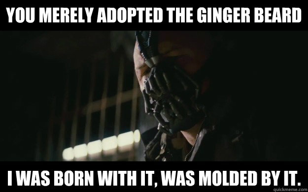 You merely adopted the ginger beard I was born with it, was molded by it.  Badass Bane