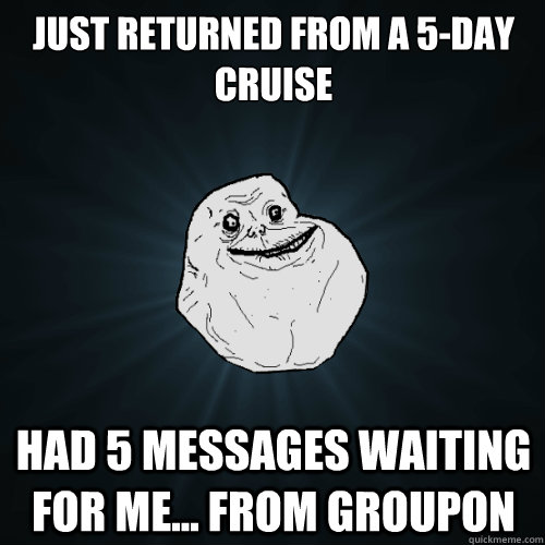 Just returned from a 5-day cruise had 5 messages waiting for me... from groupon  Forever Alone