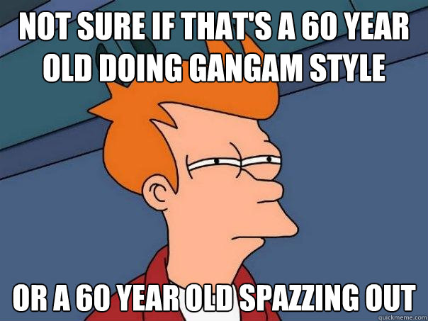 Not sure if that's a 60 year old doing gangam style Or a 60 year old spazzing out  Futurama Fry