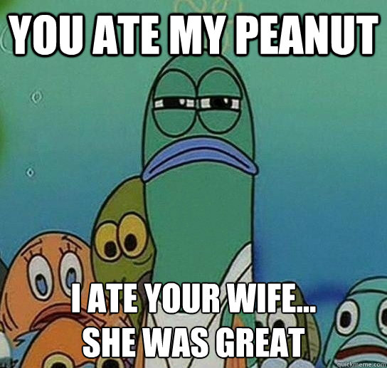 you ate my peanut i ate your wife... 
she was great  Serious fish SpongeBob