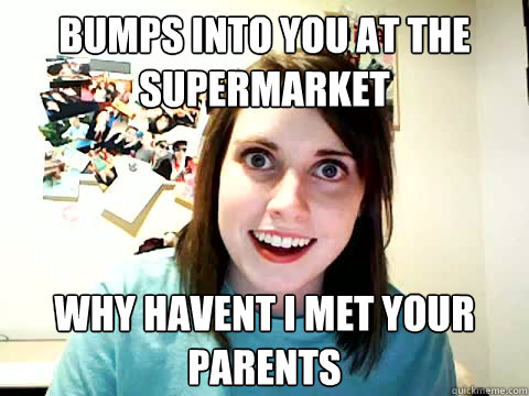 Bumps into you at the
supermarket why havent i met your
parents  Clingy Girlfriend