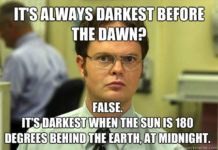 It's always darkest before the dawn? False.
It's darkest when the Sun is 180 degrees behind the Earth, at midnight. - It's always darkest before the dawn? False.
It's darkest when the Sun is 180 degrees behind the Earth, at midnight.  Dwight