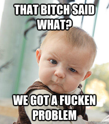 That bitch said what? we got a fucken problem  skeptical baby