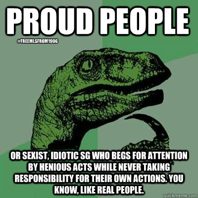 Proud People Or sexist, idiotic SG who begs for attention by henious acts while never taking responsibility for their own actions. You know, like real people.  #freeMLSfrom1906 - Proud People Or sexist, idiotic SG who begs for attention by henious acts while never taking responsibility for their own actions. You know, like real people.  #freeMLSfrom1906  Philosoraptor