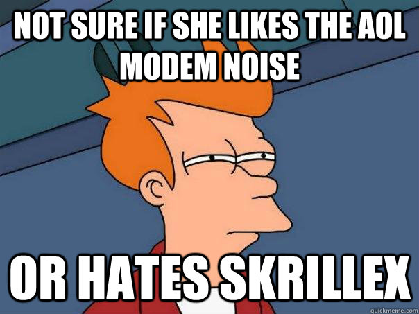 Not sure if she likes the AOL Modem noise Or Hates Skrillex  Futurama Fry