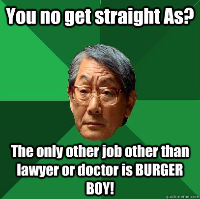 You no get straight As? The only other job other than lawyer or doctor is BURGER BOY!  High Expectations Asian Father