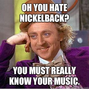 Oh you hate Nickelback? You must really know your music. - Oh you hate Nickelback? You must really know your music.  Condescending Wonka