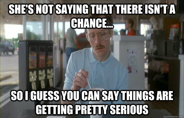 SHE's not SAying that there isn't a chance... So I guess you can say things are getting pretty serious  Things are getting pretty serious