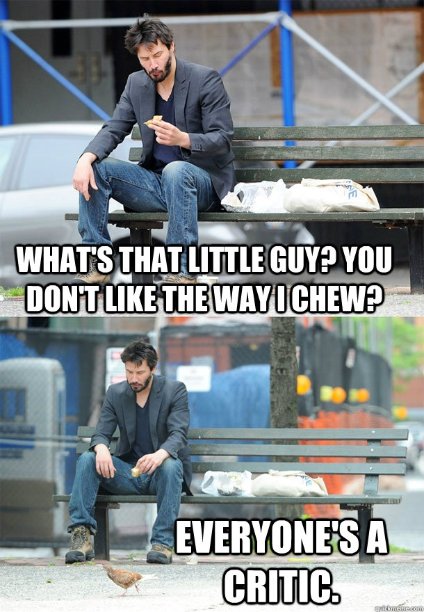 What's that little guy? you don't like the way I chew? Everyone's a critic.  Sad Keanu