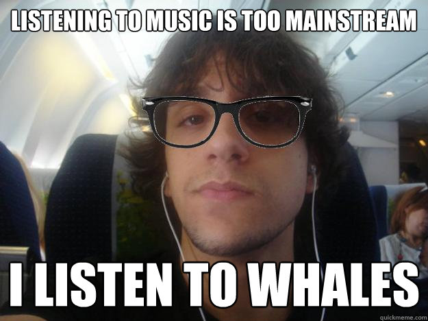 Listening to music is too mainstream I listen to whales  