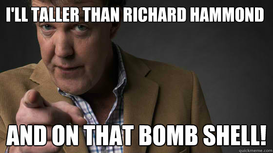 I'll taller than Richard Hammond And on that bomb shell!  