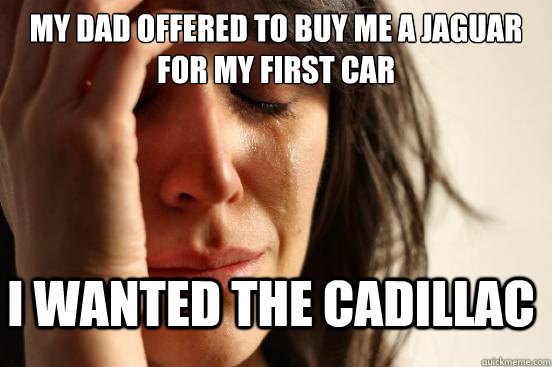 My dad offered to buy me a jaguar for my first car I wanted the cadillac - My dad offered to buy me a jaguar for my first car I wanted the cadillac  FirstWorldProblems