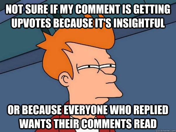 Not sure if my comment is getting upvotes because it's insightful Or because everyone who replied wants their comments read  Futurama Fry