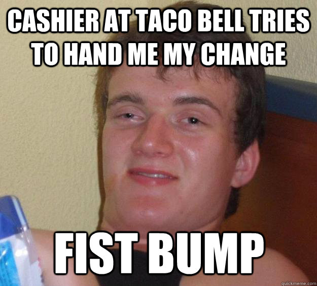 cashier at taco bell tries to hand me my change Fist bump  10 Guy