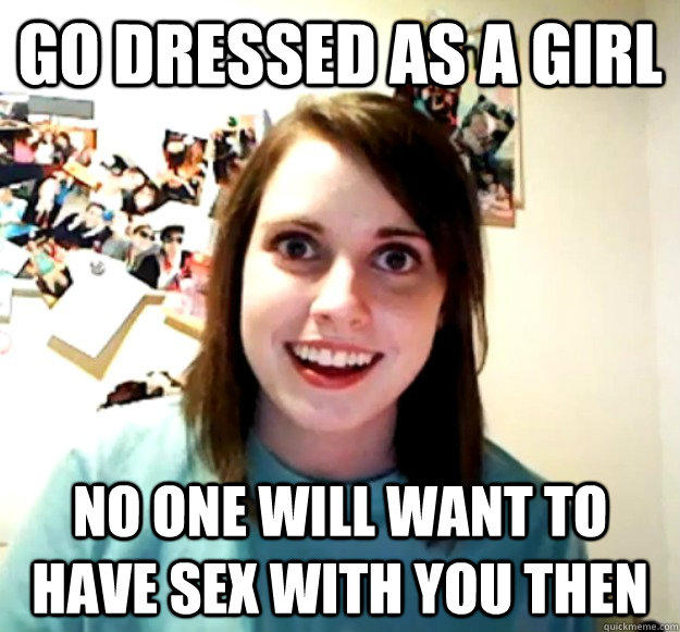 Go dressed as a girl no one will want to have sex with you then  Overly Attached Girlfriend