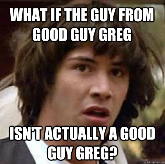 What if the guy from good guy greg Isn't actually a good guy greg?  conspiracy keanu