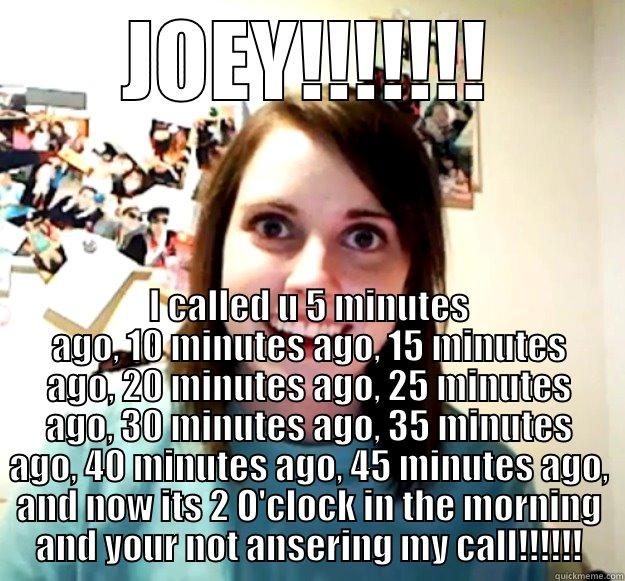 JOEY!!!!!!! I CALLED U 5 MINUTES AGO, 10 MINUTES AGO, 15 MINUTES AGO, 20 MINUTES AGO, 25 MINUTES AGO, 30 MINUTES AGO, 35 MINUTES AGO, 40 MINUTES AGO, 45 MINUTES AGO, AND NOW ITS 2 O'CLOCK IN THE MORNING AND YOUR NOT ANSERING MY CALL!!!!!! Overly Attached Girlfriend